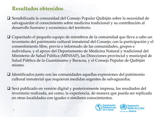 8
 Sensibilizada la comunidad del Consejo Popular Quibiján sobre la necesidad de
salvaguardar el conocimiento sobre medicina tradicional y su contribución al
desarrollo humano y económico del territorio.
 Capacitado el pequeño equipo de miembros de la comunidad que lleva a cabo un
inventario del patrimonio cultural inmaterial del Consejo; con la participación y el
consentimiento libre, previo e informado de las comunidades, grupos e
individuos, y el apoyo del Departamento de Medicina Natural y tradicional del
Ministerio de Salud Pública (MINSAP), las Direcciones provincial y municipal de
Salud Pública de la Guantánamo y Baracoa, y el Consejo Popular de Quibiján
mismo.
 Identificados junto con las comunidades aquellas expresiones del patrimonio
cultural inmaterial que requieran medidas urgentes de salvaguardia;
 Será publicado en versión digital y posteriormente impresa, los resultados del
inventario realizada, así como, la experiencia, de manera que pueda ser replicada
en otras localidades con iguales o similares conocimientos.
Resultados obtenidos
 
