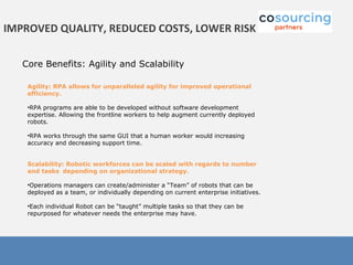 Core Benefits: Agility and Scalability
IMPROVED QUALITY, REDUCED COSTS, LOWER RISK
Agility: RPA allows for unparalleled agility for improved operational
efficiency.
•RPA programs are able to be developed without software development
expertise. Allowing the frontline workers to help augment currently deployed
robots.
•RPA works through the same GUI that a human worker would increasing
accuracy and decreasing support time.
Scalability: Robotic workforces can be scaled with regards to number
and tasks depending on organizational strategy.
•Operations managers can create/administer a “Team” of robots that can be
deployed as a team, or individually depending on current enterprise initiatives.
•Each individual Robot can be “taught” multiple tasks so that they can be
repurposed for whatever needs the enterprise may have.
 