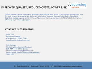 CoSourcing Partners is technology agnostic- we configure your Robot’s from the technology that best
fits your enterprise’s needs. We define an automation strategy that optimizes Rules-Based and
Cognitive processes, and assist in the configuration, training, and support of the Robots to improve
efficiency and reduce labor costs.
815 Quail Ridge Drive | Westmont | Illinois 60559 | 877-860-6761 www.cosourcingpartners.com
Nick Merican
Marketing Development Manager
630-427-4416 Office Direct
nmerican@cosourcingpartners.com
https://www.linkedin.com/in/nick-merican-
5888528b
Scott Upp
Managing Director
630-427-4422 Office Direct
supp@cosourcingpartners.com
CONTACT INFORMATION
IMPROVED QUALITY, REDUCED COSTS, LOWER RISK
 