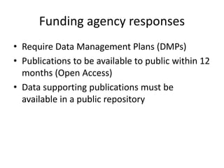Funding agency responses
• Require Data Management Plans (DMPs)
• Publications to be available to public within 12
months (Open Access)
• Data supporting publications must be
available in a public repository
 