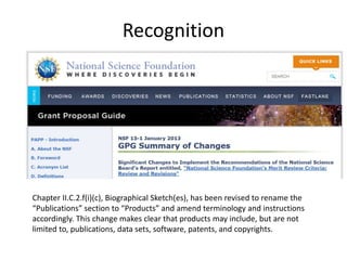 Recognition
Chapter II.C.2.f(i)(c), Biographical Sketch(es), has been revised to rename the
“Publications” section to “Products” and amend terminology and instructions
accordingly. This change makes clear that products may include, but are not
limited to, publications, data sets, software, patents, and copyrights.
 