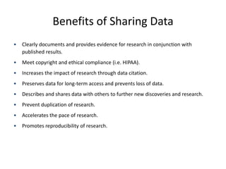Benefits of Sharing Data
• Clearly documents and provides evidence for research in conjunction with
published results.
• Meet copyright and ethical compliance (i.e. HIPAA).
• Increases the impact of research through data citation.
• Preserves data for long-term access and prevents loss of data.
• Describes and shares data with others to further new discoveries and research.
• Prevent duplication of research.
• Accelerates the pace of research.
• Promotes reproducibility of research.
 