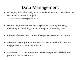 Data Management
• Managing data effectively across the data lifecycle is critical for the
success of a research project
– Make a data management plan
• Data management refers to all aspects of creating, housing,
delivering, maintaining, and archiving and preserving data
• It is one of the essential areas of responsible conduct of research
• All subject areas (humanities, social science, and hard sciences)
engage with data in many formats.
• Absence of data documentation and management will limit the
potential use of that data.
 