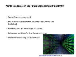 • Types of data to be produced.
• Standards or descriptions that would be used with the data
(metadata).
• How these data will be accessed and shared.
• Policies and provisions for data sharing and reuse.
• Provisions for archiving and preservation.
https://flickr.com/photos/inl/5097547405 (CC BY 2.0)
Points to address in your Data Management Plan (DMP)
 