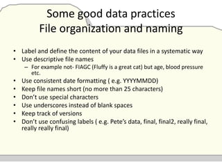 Some good data practices
File organization and naming
• Label and define the content of your data files in a systematic way
• Use descriptive file names
– For example not- FIAGC (Fluffy is a great cat) but age, blood pressure
etc.
• Use consistent date formatting ( e.g. YYYYMMDD)
• Keep file names short (no more than 25 characters)
• Don’t use special characters
• Use underscores instead of blank spaces
• Keep track of versions
• Don’t use confusing labels ( e.g. Pete’s data, final, final2, really final,
really really final)
 