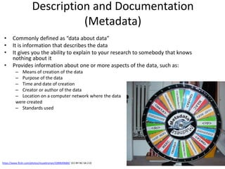 Description and Documentation
(Metadata)
• Commonly defined as “data about data”
• It is information that describes the data
• It gives you the ability to explain to your research to somebody that knows
nothing about it
• Provides information about one or more aspects of the data, such as:
– Means of creation of the data
– Purpose of the data
– Time and date of creation
– Creator or author of the data
– Location on a computer network where the data
were created
– Standards used
https://www.flickr.com/photos/musebrarian/3289649684/ (CC BY-NC-SA 2.0)
 