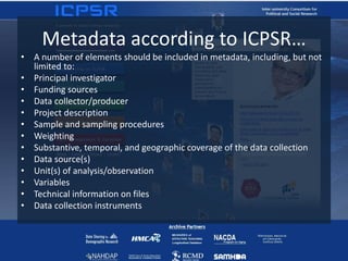 Metadata according to ICPSR…
• A number of elements should be included in metadata, including, but not
limited to:
• Principal investigator
• Funding sources
• Data collector/producer
• Project description
• Sample and sampling procedures
• Weighting
• Substantive, temporal, and geographic coverage of the data collection
• Data source(s)
• Unit(s) of analysis/observation
• Variables
• Technical information on files
• Data collection instruments
 