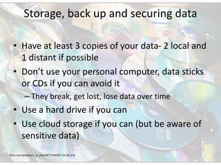 Storage, back up and securing data
• Have at least 3 copies of your data- 2 local and
1 distant if possible
• Don’t use your personal computer, data sticks
or CDs if you can avoid it
– They break, get lost, lose data over time
• Use a hard drive if you can
• Use cloud storage if you can (but be aware of
sensitive data)
flickr.com/photos/s_w_ellis/3877534599 (CC By 2.0)
 