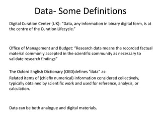 Data- Some Definitions
Digital Curation Center (UK): “Data, any information in binary digital form, is at
the centre of the Curation Lifecycle.”
Office of Management and Budget: “Research data means the recorded factual
material commonly accepted in the scientific community as necessary to
validate research findings”
The Oxford English Dictionary (OED)defines “data” as:
Related items of (chiefly numerical) information considered collectively,
typically obtained by scientific work and used for reference, analysis, or
calculation.
Data can be both analogue and digital materials.
 