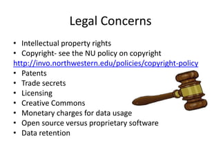 Legal Concerns
• Intellectual property rights
• Copyright- see the NU policy on copyright
http://invo.northwestern.edu/policies/copyright-policy
• Patents
• Trade secrets
• Licensing
• Creative Commons
• Monetary charges for data usage
• Open source versus proprietary software
• Data retention
 