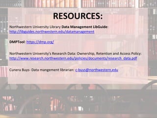 RESOURCES:
Northwestern University Library Data Management LibGuide:
http://libguides.northwestern.edu/datamanagement
DMPTool: https://dmp.org/
Northwestern University's Research Data: Ownership, Retention and Access Policy:
http://www.research.northwestern.edu/policies/documents/research_data.pdf
Cunera Buys- Data mangement librarian: c-buys@northwestern.edu
 