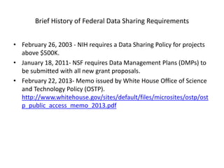 Brief History of Federal Data Sharing Requirements
• February 26, 2003 - NIH requires a Data Sharing Policy for projects
above $500K.
• January 18, 2011- NSF requires Data Management Plans (DMPs) to
be submitted with all new grant proposals.
• February 22, 2013- Memo issued by White House Office of Science
and Technology Policy (OSTP).
http://www.whitehouse.gov/sites/default/files/microsites/ostp/ost
p_public_access_memo_2013.pdf
 
