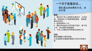 一个关于度量尝试….
团队通过讲故事的方式，自
证价值
规则：
1：团队向干系人证明在价值交付，工作改
进，自我成长三方面取得的成绩。 鼓励采
取任何形式。
2：频率每两月一次。
3：团队的自证在公开环境下进行，除干系
人外，Peer团队也被邀请。
4：干系人对团队的评审意见也被公开。
目的：
避免度量陷入数字游戏
让合适团队的度量和激励方式自己浮现出
来
 