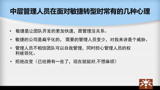 中层管理人员在面对敏捷转型时常有的几种心理
• 敏捷是让团队开发的更加快速，跟管理没关系。
• 敏捷的公司是扁平化的， 需要的管理人员变少，对我来讲是个威胁。
• 管理人员不相信团队可以自我管理，同时担心管理人员的权
利被弱化。
• 拒绝改变（已经拥有一些了，现在就挺好,不想麻烦）
 