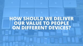 HOW SHOULD WE DELIVER
OUR VALUE TO PEOPLE
ON DIFFERENT DEVICES?
 