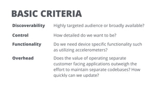 BASIC CRITERIA
Discoverability Highly targeted audience or broadly available?
Control How detailed do we want to be?
Functionality Do we need device speciﬁc functionality such
as utilizing accelerometers?
Overhead Does the value of operating separate
customer facing applications outweigh the
eﬀort to maintain separate codebases? How
quickly can we update?
 