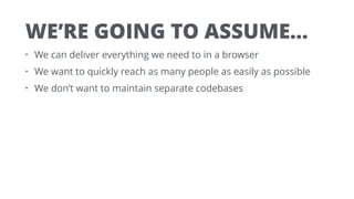 WE’RE GOING TO ASSUME…
• We can deliver everything we need to in a browser
• We want to quickly reach as many people as easily as possible
• We don’t want to maintain separate codebases
 