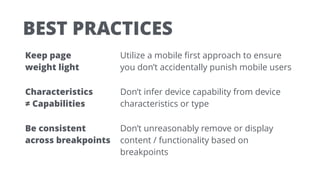 BEST PRACTICES
Keep page  
weight light
Utilize a mobile ﬁrst approach to ensure
you don’t accidentally punish mobile users
Characteristics  
≠ Capabilities
Don’t infer device capability from device
characteristics or type
Be consistent  
across breakpoints
Don’t unreasonably remove or display
content / functionality based on
breakpoints
 