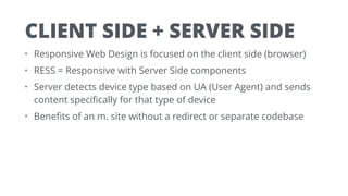 CLIENT SIDE + SERVER SIDE
• Responsive Web Design is focused on the client side (browser)
• RESS = Responsive with Server Side components
• Server detects device type based on UA (User Agent) and sends
content speciﬁcally for that type of device
• Beneﬁts of an m. site without a redirect or separate codebase
 