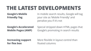 THE LATEST DEVELOPMENTS
Google’s Mobile
Friendly Tag
In mobile search results, Google will tag
your site as ‘Mobile Friendly’ and
penalize you if it’s not
Google’s Accelerated
Mobile Pages (AMP)
Special stripped down HTML pages that
Google’s promoting in search results
Increasing support  
for ﬂex box
More ﬂexible in layout control than
ﬂoated columns
 