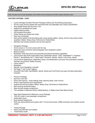 2016 RX 350 Product
Information
Note: All specs are for both all-weather drive (AWD) and front-wheel drive (FWD) unless otherwise noted.
EMBARGO: TUESDAY, SEPT. 8, 9:00 AM PACIFIC Page 11 of 12
FACTORY OPTIONS - CONT.
• Luxury Package (Includes Premium Package contents plus the following equipment.)
• 20-inch super chrome wheels with machined finish and selectable color inserts (235/55/R20)
• Gray Sapele Wood with Aluminum Trim
• Heated and ventilated front seats
• Heated steering wheel
• LED ambient illumination
• Power folding and heated rear seats
• Rear door sunshades
• Semi-aniline leather-trimmed seating with unique sewing pattern, piping, and four-way power lumbar
available in Black, Stratus Gray, Parchment or Noble Brown
• Stainless rear bumper protector and rear door garnish
• Navigation Package
• 8-inch screen or 12.3-inch screen with full map
• Advanced voice command casual-language voice recognition system
• Backup monitor
• Bluetooth® hands free phone and automatic phonebook download capabilities
• Lexus Enform App Suite (subscription free): Destination Search, Yelp®, iHeartRadio™, Facebook
Places™, Movietickets.com™, OpenTable®, Pandora®, Slacker, Stocks, Fuel Prices, Sports
• Lexus Enform Destinations: Destination Assist, and eDestination (one-year trial subscription included,
requires Lexus Enform Safety Connect)
• Lexus Insider™
• Navigation
• Remote Touch Navigation controller
• HD Radio™ with iTunes® tagging
• SiriusXM® NavTraffic, NavWeather, Sports, Stocks and Fuel Prices (one-year trial data subscription
included)
• Premium Package:
• Aluminum roof rails
• Driver seat memory – three settings (seat, steering wheel, outer mirrors)
• Driver’s seat East Exit (auto away/return)
• Leather-trimmed front seats in Black, Stratus Gray, Parchment or Noble Brown
• Rain-sensing windshield wipers
• Rear armrest storage compartment
• Trim available in Espresso Walnut, Matte Bamboo, or Matte Linear Dark Mocha Wood
• Rear Seat Entertainment (Requires Luxury Package)
• 120V AC outlet in rear passenger compartment
• Audio/video inputs
• Dual wireless headphones
• DVD rear seat entertainment system with 11.6-inch dual screen, HDMI connection and wireless remote
control
• Towing Package
• Heavy duty alternator and radiator
• Transmission cooler
 
