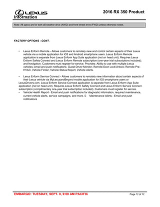 2016 RX 350 Product
Information
Note: All specs are for both all-weather drive (AWD) and front-wheel drive (FWD) unless otherwise noted.
EMBARGO: TUESDAY, SEPT. 8, 9:00 AM PACIFIC Page 12 of 12
FACTORY OPTIONS - CONT.
• Lexus Enform Remote - Allows customers to remotely view and control certain aspects of their Lexus
vehicle via a mobile application for iOS and Android smartphone users. Lexus Enform Remote
application is separate from Lexus Enform App Suite application (not on head unit). Requires Lexus
Enform Safety Connect and Lexus Enform Remote subscription (one-year trial subscriptions included);
and Navigation. Customers must register for service. Provides: Ability to use with multiple Lexus
vehicles; email and push notifications; Guest Driver Monitor; Remote Door Lock/Unlock; Remote Pre-
HVAC; Vehicle Finder; Vehicle Status Report; Vehicle Alerts.
• Lexus Enform Service Connect - Allows customers to remotely view information about certain aspects of
their Lexus vehicle via MyLexusandBeyond mobile application for iOS smartphone users or
LexusDrivers.com. Lexus Enform Service Connect application is separate from Lexus Enform App Suite
application (not on head unit). Requires Lexus Enform Safety Connect and Lexus Enform Service Connect
subscription (complimentary one-year trial subscription included). Customers must register for service.
• Vehicle Health Report - Email and push notifications for diagnostic information, required maintenance,
current vehicle alerts, service campaigns, and more. Maintenance Alerts - Email and push
notifications
 