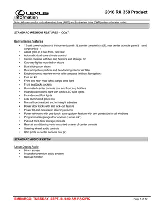 2016 RX 350 Product
Information
Note: All specs are for both all-weather drive (AWD) and front-wheel drive (FWD) unless otherwise noted.
EMBARGO: TUESDAY, SEPT. 8, 9:00 AM PACIFIC Page 7 of 12
STANDARD INTERIOR FEATURES – CONT.
Convenience Features
• 12-volt power outlets (4): instrument panel (1), center console box (1), rear center console panel (1) and
cargo area (1)
• Assist grips (4): two front, two rear
• Automatic dual-zone climate control
• Center console with two cup holders and storage bin
• Courtesy lights mounted on doors
• Dual sliding sun visors
• Dust and pollen particle and deodorizing interior air filter
• Electrochromic rearview mirror with compass (without Navigation)
• First aid kit
• Front and rear map lights; cargo area light
• Front seatback pockets
• Illuminated center console box and front cup holders
• Incandescent dome light with white LED spot lights
• Incandescent foot lights
• LED illuminated glove box
• Manual front seatbelt anchor height adjusters
• Power door locks with anti lock-out feature
• Power tilt-and-telescopic steering column
• Power windows with one-touch auto up/down feature with jam protection for all windows
• Programmable garage door opener (HomeLink )
• Pull-out front door storage pockets
• Rear air conditioning vents mounted on rear of center console
• Steering wheel audio controls
• USB ports in center console box (2)
STANDARD AUDIO SYSTEM
Lexus Display Audio
• 8-inch screen
• 9-speaker premium audio system
• Backup monitor
 