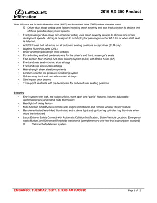 2016 RX 350 Product
Information
Note: All specs are for both all-weather drive (AWD) and front-wheel drive (FWD) unless otherwise noted.
EMBARGO: TUESDAY, SEPT. 8, 9:00 AM PACIFIC Page 9 of 12
Driver dual-stage airbag uses factors including crash severity and seat track position to choose one
of three possible deployment speeds.
• Front passenger dual-stage twin-chamber airbag uses crash severity sensors to choose one of two
deployment speeds. Airbag is designed to not deploy for passengers under 68.3 lbs or when child seat
is detected.
• ALR/ELR seat belt retractors on all outboard seating positions except driver (ELR only)
• Daytime Running Lights (DRL)
• Driver and front passenger knee airbags
• Force-limiting seatbelt pre-tensioners for the driver’s and front passenger’s seats
• Four-sensor, four-channel Anti-lock Braking System (ABS) with Brake Assist (BA)
• Front and rear seat-mounted side airbags
• Front and rear side curtain airbags
• High-strength sheet steel components
• Location-specific tire pressure monitoring system
• Roll-sensing front and rear side-curtain airbags
• Side impact door beams
• Three-point seatbelts with pre-tensioners for outboard rear seating positions
Security
• Entry system with lock, two-stage unlock, trunk open and “panic” features, volume-adjustable
confirmation tone and rolling code technology
• Headlight off delay feature
• Multi-function SmartAccess remote with engine immobilizer and remote window "down" feature
• Remote-activated/key-linked illuminated entry: dome light and ignition key cylinder ring illuminate when
doors are unlocked
• Lexus Enform Safety Connect with Automatic Collision Notification, Stolen Vehicle Location, Emergency
Assist Button, and Enhanced Roadside Assistance (complimentary one-year trial subscription included)
Vehicle theft-deterrent system
 