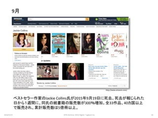 ベストセラー作家のJackie Collins氏が2015年9月19日に死去。死去が報じられた
日から１週間に、同氏の紙書籍の販売数が300％増加。全33作品、40カ国以上
で販売され、累計販売数は5億冊以上。
9月
http://www.amazon.com/
2016/5/23 10JEPA Seminar 2016 Digital Tugboat Inc.
 