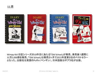 Wimpy Kid 日記シリーズの10作目にあたる「Old School」が発売。発売後１週間に
31万5,000部を販売。「Old School」は発売２ヶ月で2015年度第２位のベストセラー
となった。出版社は英国のPuffin（ペンギン）。日本語版はポプラ社が出版。
11月
2016/5/23 13JEPA Seminar 2016 Digital Tugboat Inc.
 