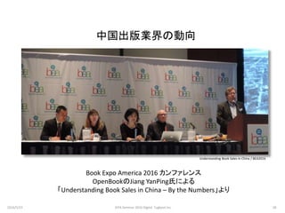 中国出版業界の動向
Book Expo America 2016 カンファレンス
OpenBookのJiang YanPing氏による
「Understanding Book Sales in China – By the Numbers」より
Understanding Book Sales in China / BEA2016
2016/5/23 28JEPA Seminar 2016 Digital Tugboat Inc.
 