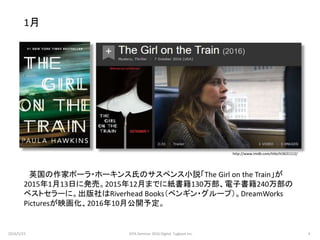 http://www.imdb.com/title/tt3631112/
英国の作家ポーラ・ホーキンス氏のサスペンス小説「The Girl on the Train」が
2015年1月13日に発売。2015年12月までに紙書籍130万部、電子書籍240万部の
ベストセラーに。出版社はRiverhead Books（ペンギン・グループ）。DreamWorks
Picturesが映画化、2016年10月公開予定。
1月
2016/5/23 4JEPA Seminar 2016 Digital Tugboat Inc.
 