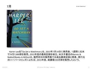 7月
Harrer Lee氏「Go Set a Watchman」は、2015年7月14日に発売後、１週間に北米
で74万7,000部を販売。2015年度の最高記録を樹立。米大手書店のBarnes &
NobleとBooks-A-Millionは、販売初日の販売数では過去最高記録と発表。発行元
のハーパーコリンズによれば、2015年度、紙書籍330万部を販売したという。
Go Set a Watchman
2016/5/23 8JEPA Seminar 2016 Digital Tugboat Inc.
 
