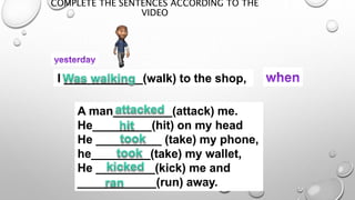COMPLETE THE SENTENCES ACCORDING TO THE
VIDEO
I ____________(walk) to the shop,
A man_________(attack) me.
He_________(hit) on my head
He __________ (take) my phone,
he_________(take) my wallet,
He _________(kick) me and
____________(run) away.
 