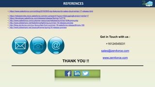 Get in Touch with us :
+16124545031
sales@zen4orce.com
www.zen4orce.com
REFERENCES
THANK YOU !!
• https://www.salesforce.com/uk/blog/2016/09/5-top-features-for-sales-cloud-winter-17-release.html
• https://releasenotes.docs.salesforce.com/en-us/search?query=Debugging&version=winter17
• https://developer.salesforce.com/releases/release/Spring+%2716
• http://www.salesforce.com/customer-resources/releases/summer16/#community
• http://www.slideshare.net/Salesforce/lightning-summer-16-release-preview
• http://blog.zen4orce.com/our-favourites-from-summer-16-salesforce-release/#more-190
• http://www.slideshare.net/JessicaKremer/spring16-release-preview
 