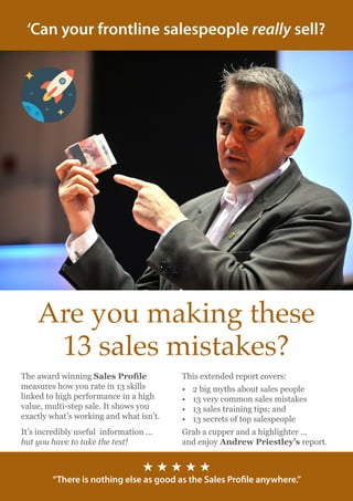 ‘Can your frontline salespeople really sell?
Are you making these
13 sales mistakes?
This extended report covers:
•	 2 big myths about sales people
•	 13 very common sales mistakes
•	 13 sales training tips; and
•	 13 secrets of top salespeople
Grab a cupper and a highlighter ...
and enjoy Andrew Priestley’s report.
The award winning Sales Profile
measures how you rate in 13 skills
linked to high performance in a high
value, multi-step sale. It shows you
exactly what’s working and what isn’t.
It’s incredibly useful information ...
but you have to take the test!
H H H H H
“There is nothing else as good as the Sales Profile anywhere.”
 