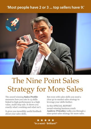 ‘Most people have 2 or 3 ... top sellers have 9.’
The Nine Point Sales
Strategy for More Sales
But even with sales skills you need a
clear go to market sales strategy to
leverage your skills further.
In this SPECIAL REPORT
award winning business coach
Andrew Priestley walks you through a
nine-point sales strategy for more sales.
The award winning Sales Profile
measures how you rate in 13 skills
linked to high performance in a high
value, multi-step sale. It shows you
exactly what’s working and what isn’t.
It gives you incredibly useful feedback
about your sales skills.
H H H H H
“In a word -‘Brilliant!’”
 