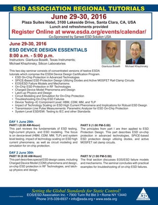 ESD ASSOCIATION REGIONAL TUTORIALS
June 29-30, 2016
Plaza Suites Hotel, 3100 Lakeside Drive, Santa Clara, CA, USA
Lunch and refreshments provided
Register Online at www.esda.org/events/calendar/
Co-Sponsored by Sanwei ESD Solution USA
EOS/ESD Association Inc. • 7900 Turin Rd Bld 3 • Rome NY 13440
Phone 315-339-6937 • info@esda.org • www.esda.org
Setting the Global Standards for Static Control!
June 29-30, 2016
ESD DEVICE DESIGN ESSENTIALS
8:00 a.m. - 5:00 p.m.
Instructors: Gianluca Boselli, Texas Instruments;
Michael Khazhinsky, Silicon Laboratories
This two-day seminar consists of concentrated versions of twelve ESDA
tutorials which comprise the ESDA Device Design Certification Program.
•	 ESD On-Chip Protection in Advanced Technologies
•	 SPICE-Based ESD Protection Design Utilizing Diodes and Active MOSFET Rail Clamp Circuits
•	 EOS/ESD Failure Models and Mechanisms
•	 On-Chip ESD Protection in RF Technologies
•	 Charged Device Model Phenomena and Design
•	 Latch-up Physics and Design
•	 Circuit Modeling and Simulation for On-Chip Protection
•	 Troubleshooting On-Chip ESD Failures
•	 Device Testing--IC Component Level: HBM, CDM, MM, and TLP
•	 Impact of Technology Scaling on ESD High Current Phenomena and Implications for Robust ESD Design
•	 Transmission Line Pulse Measurements: Parametric Analyzer for ESD On-Chip Protection
•	 System Level ESD/EMI: Testing to IEC and other Standards
25January20167:59AM
DAY 1 June 29th
PART I (8:00 AM-Noon)
This part reviews the fundamentals of ESD testing,
high-current physics, and ESD modeling. The focus
is on device-level (HBM, CDM, MM, TLP) and system
level testing, impact of technology scaling on ESD high
current phenomena, as well as circuit modeling and
simulation for on-chip protection.
PART II (1:00 PM-5:00)
The principles from part I are then applied to ESD
Protection Design. This part describes ESD on-chip
protection in advanced technologies, SPICE-based
ESD protection design utilizing diodes, and active
MOSFET rail clamp circuits.
DAY 2 June 30th
PART III (8:00 AM-Noon)
This part describes special ESD design cases, including
Charged Device Model (CDM) phenomena and design,
on-chip ESD protection in RF Technologies, and latch-
up physics and design.
PART IV (1:00 PM-5:00)
The final section discusses EOS/ESD failure models
and mechanisms. The seminar concludes with practical
examples for troubleshooting of on-chip ESD failures.
Gianluca Boselli Michael Khazhinsky
 
