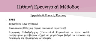 Πιθανή Ερευνητική Μέθοδος
Εργαλεία & Τεχνικές Έρευνας
 SPSS
- Συσχετίσεις (ισχύ σχέσεων)
- Στατιστικούς Ελέγχους (σχέση στατιστικά σημαντική)
- Ιεραρχική Παλινδρόμηση (Hierarchical Regression) -> (ποια ομάδα
ανεξάρτητων μεταβλητών εξηγεί σε μεγαλύτερο βαθμό το ποσοστο της
διασποράς της εξαρτημένης μεταβλητής)
 