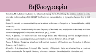 Βιβλιογραφία
Bernstein, M. S., Bakshy, E., Burke, M., & Karrer, B. (2013, April). Quantifying the invisible audience in social
networks. In Proceedings of the SIGCHI Conference on Human Factors in Computing Systems (pp. 21-30).
ACM.
Junco, R. (2012a). In-class multitasking and academic performance. Computers in Human Behavior, 28(6),
2236-2243.
Junco, R. (2012b). The relationship between frequency of Facebook use, participation in Facebook activities,
and student engagement. Computers & Education, 58(1), 162-171.
Junco, R. (2012c). Too much face and not enough books: The relationship between multiple indices of
Facebook use and academic performance.Computers in Human Behavior, 28(1), 187-198.
Junco, R. (2013). Comparing actual and self-reported measures of Facebook use. Computers in Human
Behavior, 29(3), 626-631.
Schroeder, J., & Greenbowe, T. (2009). The chemistry of Facebook: Using social networking to create an
online community for the organic chemistry laboratory. Innovate: Journal of Online Education, 5(4).
 