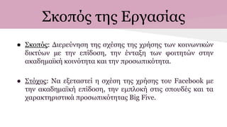 Σκοπός της Εργασίας
● Σκοπός: Διερεύνηση της σχέσης της χρήσης των κοινωνικών
δικτύων με την επίδοση, την ένταξη των φοιτητών στην
ακαδημαϊκή κοινότητα και την προσωπικότητα.
● Στόχος: Να εξεταστεί η σχέση της χρήσης του Facebook με
την ακαδημαϊκή επίδοση, την εμπλοκή στις σπουδές και τα
χαρακτηριστικά προσωπικότητας Big Five.
 