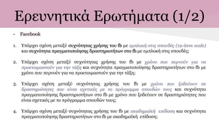 Ερευνητικά Ερωτήματα (1/2)
- Facebook
1. Υπάρχει σχέση μεταξύ συχνότητας χρήσης του fb με εμπλοκή στις σπουδές (19-item scale)
και συχνότητα πραγματοποίησης δραστηριοτήτων στο fb με εμπλοκή στις σπουδές;
2. Υπάρχει σχέση μεταξύ συχνότητας χρήσης του fb με χρόνο που περνούν για να
προετοιμαστούν για την τάξη και συχνότητα πραγματοποίησης δραστηριοτήτων στο fb με
χρόνο που περνούν για να προετοιμαστούν για την τάξη;
3. Υπάρχει σχέση μεταξύ συχνότητας χρήσης του fb με χρόνο που ξοδεύουν σε
δραστηριότητες που είναι σχετικές με το πρόγραμμα σπουδών τους και συχνότητα
πραγματοποίησης δραστηριοτήτων στο fb με χρόνο που ξοδεύουν σε δραστηριότητες που
είναι σχετικές με το πρόγραμμα σπουδών τους;
4. Υπάρχει σχέση μεταξύ συχνότητας χρήσης του fb με ακαδημαϊκή επίδοση και συχνότητα
πραγματοποίησης δραστηριοτήτων στο fb με ακαδημαϊκή επίδοση;
 