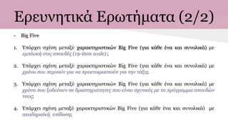 Ερευνητικά Ερωτήματα (2/2)
- Big Five
1. Υπάρχει σχέση μεταξύ χαρακτηριστικών Big Five (για κάθε ένα και συνολικά) με
εμπλοκή στις σπουδές (19-item scale) ;
2. Υπάρχει σχέση μεταξύ χαρακτηριστικών Big Five (για κάθε ένα και συνολικά) με
χρόνο που περνούν για να προετοιμαστούν για την τάξη;
3. Υπάρχει σχέση μεταξύ χαρακτηριστικών Big Five (για κάθε ένα και συνολικά) με
χρόνο που ξοδεύουν σε δραστηριότητες που είναι σχετικές με το πρόγραμμα σπουδών
τους;
4. Υπάρχει σχέση μεταξύ χαρακτηριστικών Big Five (για κάθε ένα και συνολικά) με
ακαδημαϊκή επίδοση;
 
