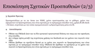 Επισκόπηση Σχετικών Προσπαθειών (2/3)
3. Εργαλείο Έρευνας:
Ερωτηματολόγιο με τα 19- items του NSSE, χρόνο προετοιμασίας για το μάθημα, χρόνο που
αφιερώνουν σε δραστηριότητες που είναι σχετικές με το πρόγραμμα σπουδών τους, χρήση fb (fb check
+ fb time), συχνότητα με την οποία πραγματοποιούν 14 δραστηριότητες μέσα στο fb.
4. Αποτελέσματα:
 FBtime και FBcheck ήταν και τα δύο αρνητικοί προγνωστικοί δείκτες του σκορ για την αφοσίωση
στις σπουδές.
 Δεν υπήρχε σχέση μεταξύ της συχνότητας χρήσης του facebook και του χρόνου που περνούν στην
τάξη.
 FBtime βρέθηκε να σχετίζεται θετικά με το χρόνο που περνούν σε δραστηριότητες που είναι
σχετικές με το πρόγραμμα σπουδών τους/ FBcheck δεν βρέθηκε να σχετίζεται με το χρόνο που
περνούν σε δραστηριότητες που είναι σχετικές με το πρόγραμμα σπουδών τους
 