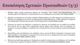 Επισκόπηση Σχετικών Προσπαθειών (3/3)
1. Εξετάζει σχέση μεταξύ συχνότητας χρήσης του Facebook, λήψη μέρους στις δραστηριότητες του
Facebook, χρόνο που ξοδεύουν να προετοιμαστούν για το μάθημα και το συνολικό GPA (Junco, 2012c).
2. Εξετάζει τη συχνότητα με την οποία οι μαθητές αλληλοεπιδρούν με πολλά πράγματα ταυτόχρονα κατά τη
διάρκεια του μαθήματος και μελετά τη σχέση μεταξύ αλληλεπίδρασης με πολλά πράγματα ταυτόχρονα
και ακαδημαϊκής επίδοσης όπως μετράτε σε GPA (grade point average) (Junco, 2012a).
3. Σύγκριση του χρόνου που δηλώνουν οι χρήστες ότι πέρασαν στο Facebook και τoν αριθμό των εισόδων
όπου έκαναν με τον χρόνο όπου πραγματικά έκαναν χρήση (όπως φάνηκε από τις μετρήσεις του
εργαλείου που είχαν κατεβάσει οι μαθητές στον υπολογιστή τους για τους σκοπούς της έρευνας) (Junco,
2013).
4. Προσπάθεια μέσα από δεδομένα που πάρθηκαν από το κοινωνικό δίκτυο Facebook να εξεταστεί πόσο
καλά ταιριάζουν οι αντιλήψεις των χρηστών για το κοινό τους με το πραγματικό κοινό τους στο facebook
(Bernstein, Bakshy, Burke, & Karrer, 2013).
5. Εξέταση της συχνότητας χρήσης του Facebook ως εργαλείο επικοινωνίας και συζήτησης για ένα μάθημα
σε σύγκριση με τη χρήση του φόρουμ WebCT για τον ίδιο σκοπό (Schroeder & Greenbowe, 2009).
 