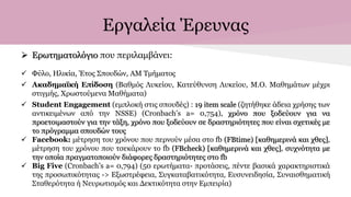 Εργαλεία Έρευνας
 Ερωτηματολόγιο που περιλαμβάνει:
 Φύλο, Ηλικία, Έτος Σπουδών, ΑΜ Τμήματος
 Ακαδημαϊκή Επίδοση (Βαθμός Λυκείου, Κατεύθυνση Λυκείου, Μ.Ο. Μαθημάτων μέχρι
στιγμής, Χρωστούμενα Μαθήματα)
 Student Engagement (εμπλοκή στις σπουδές) : 19 item scale (ζητήθηκε άδεια χρήσης των
αντικειμένων από την NSSE) (Cronbach’s a= 0,754), χρόνο που ξοδεύουν για να
προετοιμαστούν για την τάξη, χρόνο που ξοδεύουν σε δραστηριότητες που είναι σχετικές με
το πρόγραμμα σπουδών τους
 Facebook: μέτρηση του χρόνου που περνούν μέσα στο fb (FBtime) [καθημερινά και χθες],
μέτρηση του χρόνου που τσεκάρουν το fb (FBcheck) [καθημερινά και χθες], συχνότητα με
την οποία πραγματοποιούν διάφορες δραστηριότητες στο fb
 Big Five (Cronbach’s a= 0,794) (50 ερωτήματα- προτάσεις, πέντε βασικά χαρακτηριστικά
της προσωπικότητας -> Εξωστρέφεια, Συγκαταβατικότητα, Ευσυνειδησία, Συναισθηματική
Σταθερότητα ή Νευρωτισμός και Δεκτικότητα στην Εμπειρία)
 