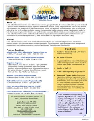 www.SarahReed.org
Fast Facts:
 Number of Children Served: 1,300 children
& adolescents annually
 Age Range: 3-18 years
 Geographic Location Served: The Children's
Center serves a geographic area to include all
counties in PA and the Southern Tier of NY
 Number of Staff: 340
 FY 2015-2016 Operating Budget: $16.5M
 Sanctuary® Therapy Model: This cutting-
edge method guides our organization in the
development of a culture with seven dominant
characteristics, all of which serve goals related
to a sound treatment environment: non-
violence, emotional intelligence, inquiry &
social learning, shared governance, open
communication, social responsibility, and
growth & change.
About Us:
Sarah A. Reed Children’s Center is the oldest human services agency in Erie, PA. It was founded in 1871 by Sarah Reed and
a group of women interested in helping orphaned and homeless children. Today our programs and services help children
and adolescents who are working to overcome emotional, mental and behavioral health challenges, many of whom have
suffered varying levels of abuse, neglect or trauma. Our professional staff provides the cutting-edge therapies needed to
help them heal, strengthen their families, and teach them the necessary skills to help them successfully reach their goals.
Sarah A. Reed Children’s Center is a Sanctuary®-certified organization and is accredited by the Joint Commission for
Accreditation on Healthcare Organizations (JCAHO) and the American Psychological Association (APA).
Mission:
Sarah A. Reed Children’s Center treats over 1,300 children each year who have endured physical and sexual abuse,
domestic violence and have other mental health related needs. Our organization helps children to realize their potential
and experience success by promoting the emotional well-being of the children and their families.
Program Locations:
Administrative Offices & Residential Treatment Program
2445 West 34th Street, Erie, PA 16506 • (814) 838-1954
Hamilton Campus – Partial Hospitalization Programs
2931 Harvard Street, Erie, PA 16508 • (814) 453-4309
Outpatient Programs
1611 Peach Street, Suite 185, Erie, PA 16501 • (814) 480-8985
* *Also providing a variety of behavioral health services and
assistance programs to students in the following school districts:
City of Erie, Fairview, Ft. LeBoeuf, General McLane, Iroquois,
Millcreek, Union City, Villa Maria & Wattsburg
Millcreek Partial Hospitalization Program
3814 Asbury Road, Erie, PA 16506 • (814) 835-7696
Bayfront Alternative Education Program (B.A.E.P.)
40 Holland Street, Erie, PA 16507 • (814) 456-4077
Career Alternative Education Programs (C.A.E.P.)
8500 Oliver Road, Erie, PA 16509 • (814) 464-8690
Sanctuary® Education for Learning Fundamentals (S.E.L.F.)
1020 East 10th Street, Erie, PA 16503 • (814) 871-6238
January 2016
For more information and to learn how you can
make a contribution, please contact:
Gary L. Bukowski, MA, CFRE
Associate VP of Development
Sarah A. Reed Children’s Center
2445 West 34th Street, Erie, PA 16506
(814) 835-7602
GBukowski@SarahReed.org
www.SarahReed.org
Federal Tax Exempt Number: 25-0965486
"Sarah Reed for me was an eye opening
experience. Before I came here I didn't want
anything to do with growth and change. But
now that I am leaving I see the world in a
whole new light… I get all excited over the
little things now like when my little brother
lost his first tooth - that was the most
exciting thing ever. Sarah Reed has helped
my way of thinking…”
-S.B.
 