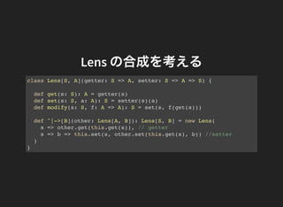 Lens の合成を考える
def ^|->[B](other: Lens[A, B]): Lens[S, B] = new Lens(
s => other.get(this.get(s)), // getter
s => b => this....