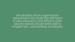 We identified certain organizations
represented in this study that self-report
to have achieved a more effective cyber
security posture and are better able to
mitigate risks, vulnerabilities, and attacks.
 