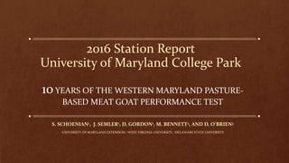 2016 Station Report
University of Maryland College Park
10YEARS OF THE WESTERN MARYLAND PASTURE-
BASED MEAT GOAT PERFORMANCE TEST
S. SCHOENIAN1, J. SEMLER1, D. GORDON1, M. BENNETT2, AND D. O’BRIEN3
1UNIVERSITY OF MARYLAND EXTENSION, 2WEST VIRGINIA UNIVERSITY, 3DELAWARE STATE UNIVERSITY
 